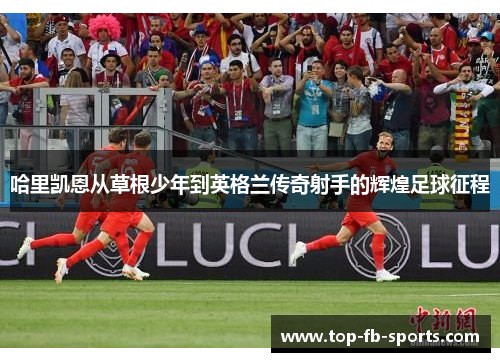哈里凯恩从草根少年到英格兰传奇射手的辉煌足球征程