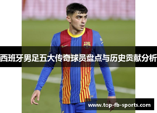 西班牙男足五大传奇球员盘点与历史贡献分析