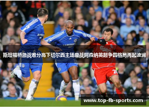 斯坦福桥激战难分高下切尔西主场鏖战阿森纳英超争四格局再起波澜 斯坦福桥激战难分高下切尔西主场鏖战阿森纳英超争四格局再起波澜