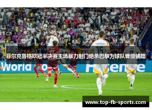 菲尔克鲁格欧冠半决赛主场暴力射门绝杀巴黎为球队晋级铺路 菲尔克鲁格欧冠半决赛主场暴力射门绝杀巴黎为球队晋级铺路